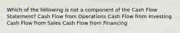 Which of the following is not a component of the Cash Flow Statement? Cash Flow from Operations Cash Flow from Investing Cash Flow from Sales Cash Flow from Financing