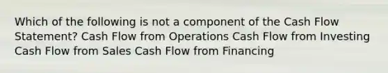 Which of the following is not a component of the Cash Flow Statement? Cash Flow from Operations Cash Flow from Investing Cash Flow from Sales Cash Flow from Financing