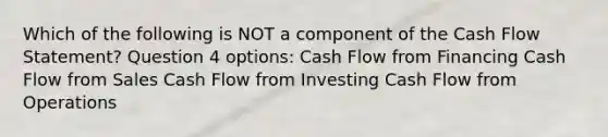 Which of the following is NOT a component of the Cash Flow Statement? Question 4 options: Cash Flow from Financing Cash Flow from Sales Cash Flow from Investing Cash Flow from Operations