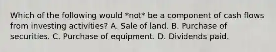 Which of the following would *not* be a component of cash flows from investing activities? A. Sale of land. B. Purchase of securities. C. Purchase of equipment. D. Dividends paid.