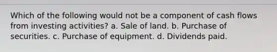 Which of the following would not be a component of cash flows from investing activities? a. Sale of land. b. Purchase of securities. c. Purchase of equipment. d. Dividends paid.