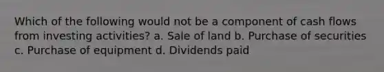 Which of the following would not be a component of cash flows from investing activities? a. Sale of land b. Purchase of securities c. Purchase of equipment d. Dividends paid