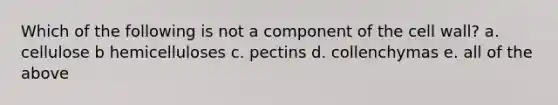 Which of the following is not a component of the cell wall? a. cellulose b hemicelluloses c. pectins d. collenchymas e. all of the above