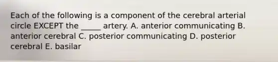 Each of the following is a component of the cerebral arterial circle EXCEPT the _____ artery. A. anterior communicating B. anterior cerebral C. posterior communicating D. posterior cerebral E. basilar