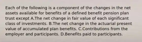 Each of the following is a component of the changes in the net assets available for benefits of a defined benefit pension plan trust except A.The net change in fair value of each significant class of investments. B.The net change in the actuarial present value of accumulated plan benefits. C.Contributions from the employer and participants. D.Benefits paid to participants.