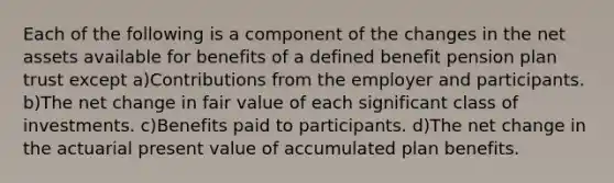 Each of the following is a component of the changes in the net assets available for benefits of a defined benefit pension plan trust except a)Contributions from the employer and participants. b)The net change in fair value of each significant class of investments. c)Benefits paid to participants. d)The net change in the actuarial present value of accumulated plan benefits.