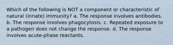 Which of the following is NOT a component or characteristic of natural (innate) immunity? a. The response involves antibodies. b. The response involves phagocytosis. c. Repeated exposure to a pathogen does not change the response. d. The response involves acute-phase reactants.