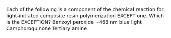 Each of the following is a component of the chemical reaction for light-initiated composite resin polymerization EXCEPT one. Which is the EXCEPTION? Benzoyl peroxide ~468 nm blue light Camphoroquinone Tertiary amine