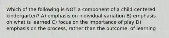 Which of the following is NOT a component of a child-centered kindergarten? A) emphasis on individual variation B) emphasis on what is learned C) focus on the importance of play D) emphasis on the process, rather than the outcome, of learning