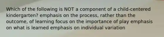 Which of the following is NOT a component of a child-centered kindergarten? emphasis on the process, rather than the outcome, of learning focus on the importance of play emphasis on what is learned emphasis on individual variation