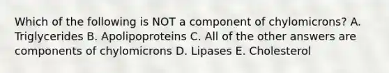 Which of the following is NOT a component of chylomicrons? A. Triglycerides B. Apolipoproteins C. All of the other answers are components of chylomicrons D. Lipases E. Cholesterol