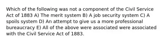 Which of the following was not a component of the Civil Service Act of 1883 A) The merit system B) A job security system C) A spoils system D) An attempt to give us a more professional bureaucracy E) All of the above were associated were associated with the Civil Service Act of 1883.