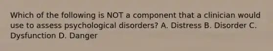 Which of the following is NOT a component that a clinician would use to assess psychological disorders? A. Distress B. Disorder C. Dysfunction D. Danger