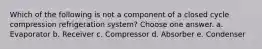 Which of the following is not a component of a closed cycle compression refrigeration system? Choose one answer. a. Evaporator b. Receiver c. Compressor d. Absorber e. Condenser