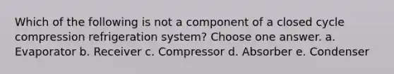 Which of the following is not a component of a closed cycle compression refrigeration system? Choose one answer. a. Evaporator b. Receiver c. Compressor d. Absorber e. Condenser