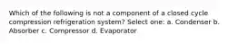 Which of the following is not a component of a closed cycle compression refrigeration system? Select one: a. Condenser b. Absorber c. Compressor d. Evaporator