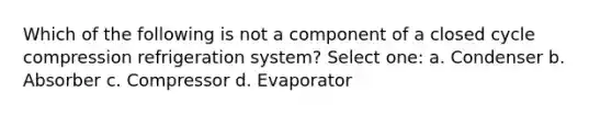 Which of the following is not a component of a closed cycle compression refrigeration system? Select one: a. Condenser b. Absorber c. Compressor d. Evaporator