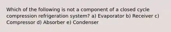 Which of the following is not a component of a closed cycle compression refrigeration system? a) Evaporator b) Receiver c) Compressor d) Absorber e) Condenser