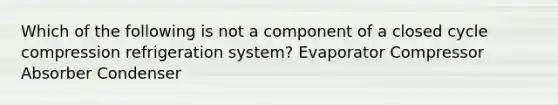 Which of the following is not a component of a closed cycle compression refrigeration system? Evaporator Compressor Absorber Condenser