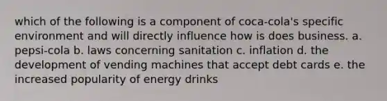 which of the following is a component of coca-cola's specific environment and will directly influence how is does business. a. pepsi-cola b. laws concerning sanitation c. inflation d. the development of vending machines that accept debt cards e. the increased popularity of energy drinks