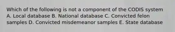 Which of the following is not a component of the CODIS system A. Local database B. National database C. Convicted felon samples D. Convicted misdemeanor samples E. State database