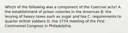 Which of the following was a component of the Coercive acts? A. the establishment of prison colonies in the Americas B. the levying of heavy taxes such as sugar and tea C. requirements to quarter british soldiers D. the 1774 meeting of the First Continental Congress in Philadelphia