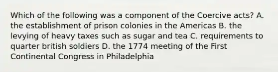 Which of the following was a component of the Coercive acts? A. the establishment of prison colonies in the Americas B. the levying of heavy taxes such as sugar and tea C. requirements to quarter british soldiers D. the 1774 meeting of the First Continental Congress in Philadelphia