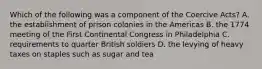 Which of the following was a component of the Coercive Acts? A. the establishment of prison colonies in the Americas B. the 1774 meeting of the First Continental Congress in Philadelphia C. requirements to quarter British soldiers D. the levying of heavy taxes on staples such as sugar and tea