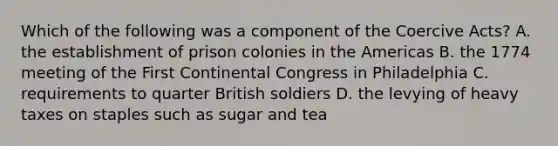 Which of the following was a component of the Coercive Acts? A. the establishment of prison colonies in the Americas B. the 1774 meeting of the First Continental Congress in Philadelphia C. requirements to quarter British soldiers D. the levying of heavy taxes on staples such as sugar and tea