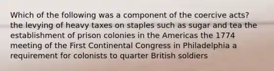 Which of the following was a component of the coercive acts? the levying of heavy taxes on staples such as sugar and tea the establishment of prison colonies in the Americas the 1774 meeting of the First Continental Congress in Philadelphia a requirement for colonists to quarter British soldiers