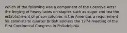 Which of the following was a component of the Coercive Acts? the levying of heavy taxes on staples such as sugar and tea the establishment of prison colonies in the Americas a requirement for colonists to quarter British soldiers the 1774 meeting of the First Continental Congress in Philadelphia