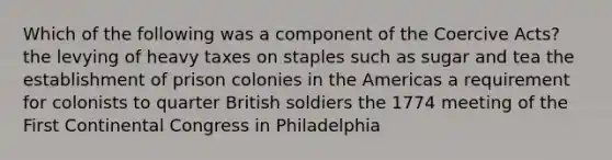 Which of the following was a component of the Coercive Acts? the levying of heavy taxes on staples such as sugar and tea the establishment of prison colonies in the Americas a requirement for colonists to quarter British soldiers the 1774 meeting of the First Continental Congress in Philadelphia