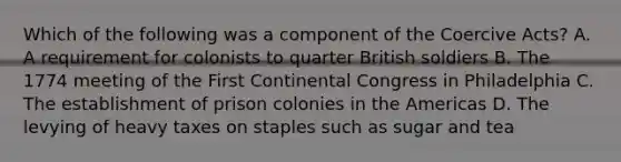 Which of the following was a component of the Coercive Acts? A. A requirement for colonists to quarter British soldiers B. The 1774 meeting of the First Continental Congress in Philadelphia C. The establishment of prison colonies in the Americas D. The levying of heavy taxes on staples such as sugar and tea