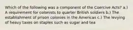 Which of the following was a component of the Coercive Acts? a.) A requirement for colonists to quarter British soldiers b.) The establishment of prison colonies in the Americas c.) The levying of heavy taxes on staples such as sugar and tea