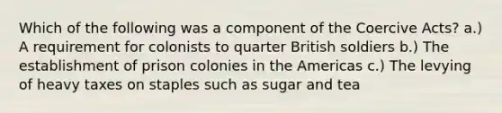 Which of the following was a component of the Coercive Acts? a.) A requirement for colonists to quarter British soldiers b.) The establishment of prison colonies in the Americas c.) The levying of heavy taxes on staples such as sugar and tea