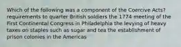 Which of the following was a component of the Coercive Acts? requirements to quarter British soldiers the 1774 meeting of the First Continental Congress in Philadelphia the levying of heavy taxes on staples such as sugar and tea the establishment of prison colonies in the Americas