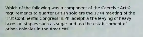 Which of the following was a component of the Coercive Acts? requirements to quarter British soldiers the 1774 meeting of the First Continental Congress in Philadelphia the levying of heavy taxes on staples such as sugar and tea the establishment of prison colonies in the Americas