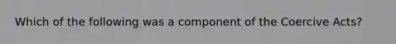 Which of the following was a component of the Coercive Acts?