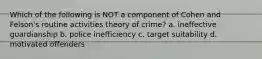 Which of the following is NOT a component of Cohen and Felson's routine activities theory of crime? a. ineffective guardianship b. police inefficiency c. target suitability d. motivated offenders