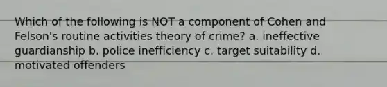 Which of the following is NOT a component of Cohen and Felson's routine activities theory of crime? a. ineffective guardianship b. police inefficiency c. target suitability d. motivated offenders