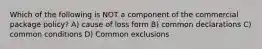 Which of the following is NOT a component of the commercial package policy? A) cause of loss form B) common declarations C) common conditions D) Common exclusions