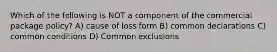 Which of the following is NOT a component of the commercial package policy? A) cause of loss form B) common declarations C) common conditions D) Common exclusions