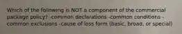 Which of the following is NOT a component of the commercial package policy? -common declarations -common conditions -common exclusions -cause of loss form (basic, broad, or special)