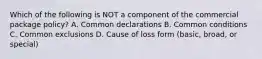 Which of the following is NOT a component of the commercial package policy? A. Common declarations B. Common conditions C. Common exclusions D. Cause of loss form (basic, broad, or special)