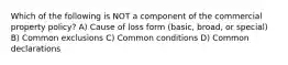 Which of the following is NOT a component of the commercial property policy? A) Cause of loss form (basic, broad, or special) B) Common exclusions C) Common conditions D) Common declarations