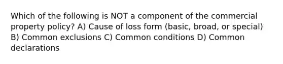 Which of the following is NOT a component of the commercial property policy? A) Cause of loss form (basic, broad, or special) B) Common exclusions C) Common conditions D) Common declarations