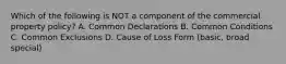 Which of the following is NOT a component of the commercial property policy? A. Common Declarations B. Common Conditions C. Common Exclusions D. Cause of Loss Form (basic, broad special)