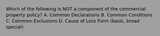 Which of the following is NOT a component of the commercial property policy? A. Common Declarations B. Common Conditions C. Common Exclusions D. Cause of Loss Form (basic, broad special)