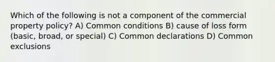 Which of the following is not a component of the commercial property policy? A) Common conditions B) cause of loss form (basic, broad, or special) C) Common declarations D) Common exclusions