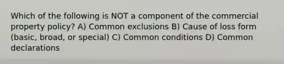 Which of the following is NOT a component of the commercial property policy? A) Common exclusions B) Cause of loss form (basic, broad, or special) C) Common conditions D) Common declarations